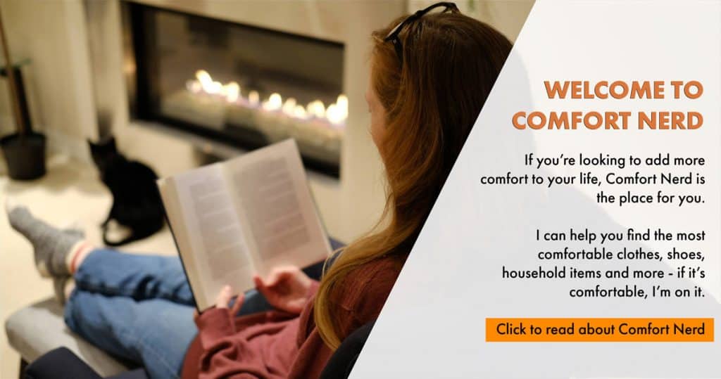 Welcome to Comfort Nerd. If you’re looking to add more comfort to your life, Comfort Nerd is the place for you. I can help you find the most comfortable clothes, shoes, household items and more - if it’s comfortable, I’m on it. Click to read about Comfort Nerd